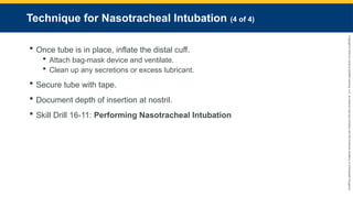 Copyright
©
2023
by
Jones
&
Bartlett
Learning,
LLC,
an
Ascend
Learning
Company
and
the
American
Academy
of
Orthopaedic
Surgeons.
Technique for Nasotracheal Intubation (4 of 4)
 Once tube is in place, inflate the distal cuff.
 Attach bag-mask device and ventilate.
 Clean up any secretions or excess lubricant.
 Secure tube with tape.
 Document depth of insertion at nostril.
 Skill Drill 16-11: Performing Nasotracheal Intubation
 