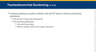 Copyright
©
2023
by
Jones
&
Bartlett
Learning,
LLC,
an
Ascend
Learning
Company
and
the
American
Academy
of
Orthopaedic
Surgeons.
Tracheobronchial Suctioning (1 of 2)
 Involves passing a suction catheter into the ET tube to remove pulmonary
secretions
 Do not do it if you do not have to!
 If it must be performed:
 Use sterile technique.
 Monitor cardiac rhythm and oxygen saturation.
 