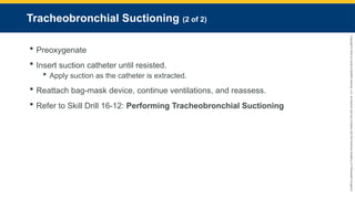Copyright
©
2023
by
Jones
&
Bartlett
Learning,
LLC,
an
Ascend
Learning
Company
and
the
American
Academy
of
Orthopaedic
Surgeons.
Tracheobronchial Suctioning (2 of 2)
 Preoxygenate
 Insert suction catheter until resisted.
 Apply suction as the catheter is extracted.
 Reattach bag-mask device, continue ventilations, and reassess.
 Refer to Skill Drill 16-12: Performing Tracheobronchial Suctioning
 