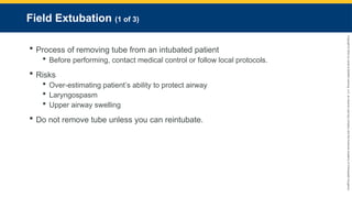 Copyright
©
2023
by
Jones
&
Bartlett
Learning,
LLC,
an
Ascend
Learning
Company
and
the
American
Academy
of
Orthopaedic
Surgeons.
Field Extubation (1 of 3)
 Process of removing tube from an intubated patient
 Before performing, contact medical control or follow local protocols.
 Risks
 Over-estimating patient’s ability to protect airway
 Laryngospasm
 Upper airway swelling
 Do not remove tube unless you can reintubate.
 