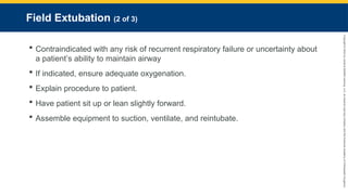 Copyright
©
2023
by
Jones
&
Bartlett
Learning,
LLC,
an
Ascend
Learning
Company
and
the
American
Academy
of
Orthopaedic
Surgeons.
Field Extubation (2 of 3)
 Contraindicated with any risk of recurrent respiratory failure or uncertainty about
a patient’s ability to maintain airway
 If indicated, ensure adequate oxygenation.
 Explain procedure to patient.
 Have patient sit up or lean slightly forward.
 Assemble equipment to suction, ventilate, and reintubate.
 