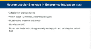 Copyright
©
2023
by
Jones
&
Bartlett
Learning,
LLC,
an
Ascend
Learning
Company
and
the
American
Academy
of
Orthopaedic
Surgeons.
Neuromuscular Blockade in Emergency Intubation (2 of 2)
 Affect every skeletal muscle
 Within about 1-2 minutes, patient is paralyzed.
 Must be able to secure the airway
 No effect on LOC
 Do not administer without aggressively treating pain and sedating the patient
first.
 