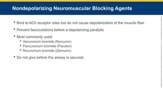 Copyright
©
2023
by
Jones
&
Bartlett
Learning,
LLC,
an
Ascend
Learning
Company
and
the
American
Academy
of
Orthopaedic
Surgeons.
Nondepolarizing Neuromuscular Blocking Agents
 Bind to ACh receptor sites but do not cause depolarization of the muscle fiber
 Prevent fasciculations before a depolarizing paralytic
 Most commonly used:
 Vecuronium bromide (Norcuron)
 Pancuronium bromide (Pavulon)
 Rocuronium bromide (Zemuron)
 Do not give before the airway is secured.
 