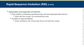 Copyright
©
2023
by
Jones
&
Bartlett
Learning,
LLC,
an
Ascend
Learning
Company
and
the
American
Academy
of
Orthopaedic
Surgeons.
Rapid-Sequence Intubation (RSI) (3 of 8)
 Adequately preoxygenate all patients.
 If the patient is breathing spontaneously and has adequate tidal volume:
 Apply high-flow oxygen via nonrebreathing mask.
 If patient is hypoventilating:
 Assist ventilations with a bag-mask device and high-flow oxygen.
 