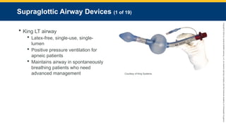 Copyright
©
2023
by
Jones
&
Bartlett
Learning,
LLC,
an
Ascend
Learning
Company
and
the
American
Academy
of
Orthopaedic
Surgeons.
Supraglottic Airway Devices (1 of 19)
 King LT airway
 Latex-free, single-use, single-
lumen
 Positive pressure ventilation for
apneic patients
 Maintains airway in spontaneously
breathing patients who need
advanced management Courtesy of King Systems.
 