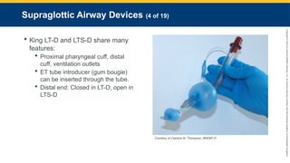Copyright
©
2023
by
Jones
&
Bartlett
Learning,
LLC,
an
Ascend
Learning
Company
and
the
American
Academy
of
Orthopaedic
Surgeons.
Supraglottic Airway Devices (4 of 19)
 King LT-D and LTS-D share many
features:
 Proximal pharyngeal cuff, distal
cuff, ventilation outlets
 ET tube introducer (gum bougie)
can be inserted through the tube.
 Distal end: Closed in LT-D; open in
LTS-D
Courtesy of Candice M. Thompson, NREMT-P.
 