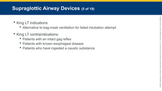 Copyright
©
2023
by
Jones
&
Bartlett
Learning,
LLC,
an
Ascend
Learning
Company
and
the
American
Academy
of
Orthopaedic
Surgeons.
Supraglottic Airway Devices (5 of 19)
 King LT indications
 Alternative to bag-mask ventilation for failed intubation attempt
 King LT contraindications:
 Patients with an intact gag reflex
 Patients with known esophageal disease
 Patients who have ingested a caustic substance
 