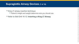Copyright
©
2023
by
Jones
&
Bartlett
Learning,
LLC,
an
Ascend
Learning
Company
and
the
American
Academy
of
Orthopaedic
Surgeons.
Supraglottic Airway Devices (7 of 19)
 King LT airway insertion technique
 Patient’s height and weight determine size you should use.
 Refer to Skill Drill 16-13: Inserting a King LT Airway
 