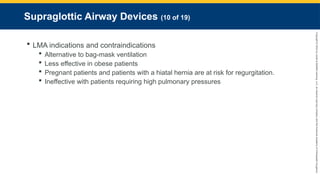 Copyright
©
2023
by
Jones
&
Bartlett
Learning,
LLC,
an
Ascend
Learning
Company
and
the
American
Academy
of
Orthopaedic
Surgeons.
Supraglottic Airway Devices (10 of 19)
 LMA indications and contraindications
 Alternative to bag-mask ventilation
 Less effective in obese patients
 Pregnant patients and patients with a hiatal hernia are at risk for regurgitation.
 Ineffective with patients requiring high pulmonary pressures
 