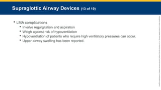 Copyright
©
2023
by
Jones
&
Bartlett
Learning,
LLC,
an
Ascend
Learning
Company
and
the
American
Academy
of
Orthopaedic
Surgeons.
Supraglottic Airway Devices (13 of 19)
 LMA complications
 Involve regurgitation and aspiration
 Weigh against risk of hypoventilation
 Hypoventilation of patients who require high ventilatory pressures can occur.
 Upper airway swelling has been reported.
 