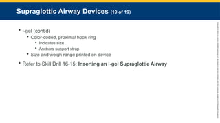 Copyright
©
2023
by
Jones
&
Bartlett
Learning,
LLC,
an
Ascend
Learning
Company
and
the
American
Academy
of
Orthopaedic
Surgeons.
Supraglottic Airway Devices (19 of 19)
 i-gel (cont’d)
 Color-coded, proximal hook ring
 Indicates size
 Anchors support strap
 Size and weigh range printed on device
 Refer to Skill Drill 16-15: Inserting an i-gel Supraglottic Airway
 