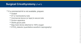 Copyright
©
2023
by
Jones
&
Bartlett
Learning,
LLC,
an
Ascend
Learning
Company
and
the
American
Academy
of
Orthopaedic
Surgeons.
Surgical Cricothyrotomy (7 of 7)
 If a commercial kit is not available, prepare:
 Scalpel
 ET or tracheostomy tube
 Commercial device (or tape) to secure tube
 Suction apparatus
 Sterile gauze pads
 Bag-mask device attached to 100% oxygen
 ETCO2 detector (quantitative waveform capnography)
 