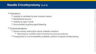 Copyright
©
2023
by
Jones
&
Bartlett
Learning,
LLC,
an
Ascend
Learning
Company
and
the
American
Academy
of
Orthopaedic
Surgeons.
Needle Cricothyrotomy (2 of 5)
 Indications
 Inability to ventilate by less invasive means
 Maxillofacial trauma
 Inability to open mouth
 Uncontrolled oropharyngeal bleeding
 Contraindications
 Severe airway obstruction above catheter insertion
 High-pressure ventilator leads to barotrauma and pneumothorax.
 If equipment is not immediately available, perform surgical cricothyrotomy.
 
