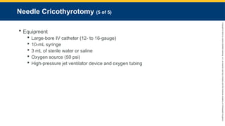 Copyright
©
2023
by
Jones
&
Bartlett
Learning,
LLC,
an
Ascend
Learning
Company
and
the
American
Academy
of
Orthopaedic
Surgeons.
Needle Cricothyrotomy (5 of 5)
 Equipment
 Large-bore IV catheter (12- to 16-gauge)
 10-mL syringe
 3 mL of sterile water or saline
 Oxygen source (50 psi)
 High-pressure jet ventilator device and oxygen tubing
 