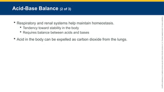 Copyright
©
2023
by
Jones
&
Bartlett
Learning,
LLC,
an
Ascend
Learning
Company
and
the
American
Academy
of
Orthopaedic
Surgeons.
Acid-Base Balance (2 of 3)
 Respiratory and renal systems help maintain homeostasis.
 Tendency toward stability in the body
 Requires balance between acids and bases
 Acid in the body can be expelled as carbon dioxide from the lungs.
 
