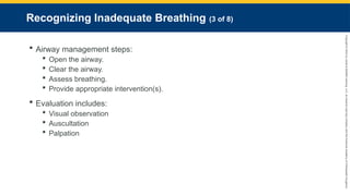 Copyright
©
2023
by
Jones
&
Bartlett
Learning,
LLC,
an
Ascend
Learning
Company
and
the
American
Academy
of
Orthopaedic
Surgeons.
Recognizing Inadequate Breathing (3 of 8)
 Airway management steps:
 Open the airway.
 Clear the airway.
 Assess breathing.
 Provide appropriate intervention(s).
 Evaluation includes:
 Visual observation
 Auscultation
 Palpation
 