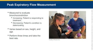 Copyright
©
2023
by
Jones
&
Bartlett
Learning,
LLC,
an
Ascend
Learning
Company
and
the
American
Academy
of
Orthopaedic
Surgeons.
Peak Expiratory Flow Measurement
 Measured to evaluate
bronchoconstriction
 Increasing: Patient is responding to
treatment.
 Decreasing: Patient’s condition is
deteriorating.
 Varies based on sex, height, and
age
 Perform three times and take the
best rate.
Courtesy of Rhonda Hunt.
 