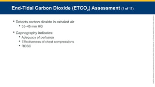 Copyright
©
2023
by
Jones
&
Bartlett
Learning,
LLC,
an
Ascend
Learning
Company
and
the
American
Academy
of
Orthopaedic
Surgeons.
End-Tidal Carbon Dioxide (ETCO2) Assessment (1 of 11)
 Detects carbon dioxide in exhaled air
 35–45 mm HG
 Capnography indicates:
 Adequacy of perfusion
 Effectiveness of chest compressions
 ROSC
 