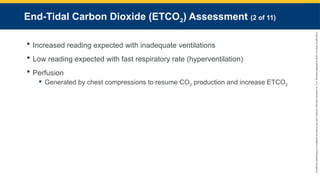 Copyright
©
2023
by
Jones
&
Bartlett
Learning,
LLC,
an
Ascend
Learning
Company
and
the
American
Academy
of
Orthopaedic
Surgeons.
End-Tidal Carbon Dioxide (ETCO2) Assessment (2 of 11)
 Increased reading expected with inadequate ventilations
 Low reading expected with fast respiratory rate (hyperventilation)
 Perfusion
 Generated by chest compressions to resume CO2 production and increase ETCO2
 