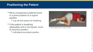 Copyright
©
2023
by
Jones
&
Bartlett
Learning,
LLC,
an
Ascend
Learning
Company
and
the
American
Academy
of
Orthopaedic
Surgeons.
Positioning the Patient
 Move unresponsive patients found
in a prone position to a supine
position.
 Log roll and assess for breathing.
 If the patient is breathing
adequately and is not injured, move
to recovery position.
 Left-lateral recumbent position
© Jones & Bartlett Learning. Courtesy of MIEMSS.
 