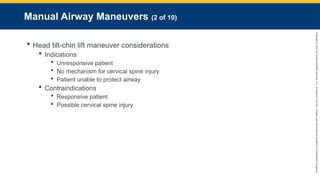Copyright
©
2023
by
Jones
&
Bartlett
Learning,
LLC,
an
Ascend
Learning
Company
and
the
American
Academy
of
Orthopaedic
Surgeons.
Manual Airway Maneuvers (2 of 10)
 Head tilt-chin lift maneuver considerations
 Indications
 Unresponsive patient
 No mechanism for cervical spine injury
 Patient unable to protect airway
 Contraindications
 Responsive patient
 Possible cervical spine injury
 