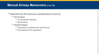 Copyright
©
2023
by
Jones
&
Bartlett
Learning,
LLC,
an
Ascend
Learning
Company
and
the
American
Academy
of
Orthopaedic
Surgeons.
Manual Airway Maneuvers (3 of 10)
 Head tilt-chin lift maneuver considerations (cont’d)
 Advantages
 No equipment required
 Noninvasive
 Disadvantages
 Hazardous to patients with spinal injury
 No protection from aspiration
 