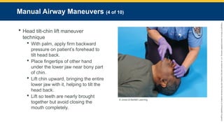Copyright
©
2023
by
Jones
&
Bartlett
Learning,
LLC,
an
Ascend
Learning
Company
and
the
American
Academy
of
Orthopaedic
Surgeons.
Manual Airway Maneuvers (4 of 10)
 Head tilt-chin lift maneuver
technique
 With palm, apply firm backward
pressure on patient’s forehead to
tilt head back.
 Place fingertips of other hand
under the lower jaw near bony part
of chin.
 Lift chin upward, bringing the entire
lower jaw with it, helping to tilt the
head back.
 Lift so teeth are nearly brought
together but avoid closing the
mouth completely.
© Jones & Bartlett Learning.
 