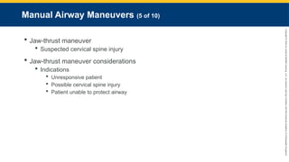 Copyright
©
2023
by
Jones
&
Bartlett
Learning,
LLC,
an
Ascend
Learning
Company
and
the
American
Academy
of
Orthopaedic
Surgeons.
Manual Airway Maneuvers (5 of 10)
 Jaw-thrust maneuver
 Suspected cervical spine injury
 Jaw-thrust maneuver considerations
 Indications
 Unresponsive patient
 Possible cervical spine injury
 Patient unable to protect airway
 