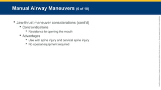 Copyright
©
2023
by
Jones
&
Bartlett
Learning,
LLC,
an
Ascend
Learning
Company
and
the
American
Academy
of
Orthopaedic
Surgeons.
Manual Airway Maneuvers (6 of 10)
 Jaw-thrust maneuver considerations (cont’d)
 Contraindications
 Resistance to opening the mouth
 Advantages
 Use with spine injury and cervical spine injury
 No special equipment required
 