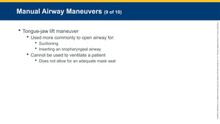 Copyright
©
2023
by
Jones
&
Bartlett
Learning,
LLC,
an
Ascend
Learning
Company
and
the
American
Academy
of
Orthopaedic
Surgeons.
Manual Airway Maneuvers (9 of 10)
 Tongue-jaw lift maneuver
 Used more commonly to open airway for:
 Suctioning
 Inserting an oropharyngeal airway
 Cannot be used to ventilate a patient
 Does not allow for an adequate mask seal
 