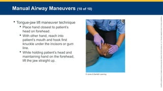 Copyright
©
2023
by
Jones
&
Bartlett
Learning,
LLC,
an
Ascend
Learning
Company
and
the
American
Academy
of
Orthopaedic
Surgeons.
Manual Airway Maneuvers (10 of 10)
 Tongue-jaw lift maneuver technique
 Place hand closest to patient’s
head on forehead.
 With other hand, reach into
patient’s mouth and hook first
knuckle under the incisors or gum
line.
 While holding patient’s head and
maintaining hand on the forehead,
lift the jaw straight up.
© Jones & Bartlett Learning.
 
