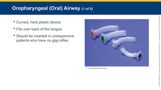 Copyright
©
2023
by
Jones
&
Bartlett
Learning,
LLC,
an
Ascend
Learning
Company
and
the
American
Academy
of
Orthopaedic
Surgeons.
Oropharyngeal (Oral) Airway (1 of 5)
 Curved, hard plastic device
 Fits over back of the tongue
 Should be inserted in unresponsive
patients who have no gag reflex
© Jones & Bartlett Learning.
 