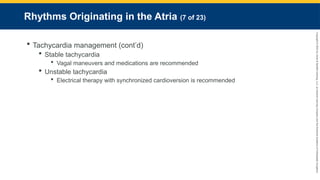 Copyright
©
2023
by
Jones
&
Bartlett
Learning,
LLC,
an
Ascend
Learning
Company
and
the
American
Academy
of
Orthopaedic
Surgeons.
Rhythms Originating in the Atria (7 of 23)
 Tachycardia management (cont’d)
 Stable tachycardia
 Vagal maneuvers and medications are recommended
 Unstable tachycardia
 Electrical therapy with synchronized cardioversion is recommended
 
