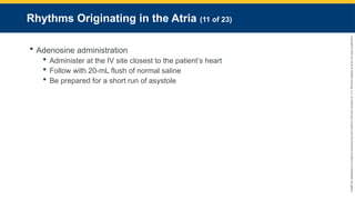 Copyright
©
2023
by
Jones
&
Bartlett
Learning,
LLC,
an
Ascend
Learning
Company
and
the
American
Academy
of
Orthopaedic
Surgeons.
Rhythms Originating in the Atria (11 of 23)
 Adenosine administration
 Administer at the IV site closest to the patient’s heart
 Follow with 20-mL flush of normal saline
 Be prepared for a short run of asystole
 