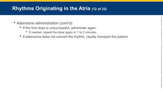 Copyright
©
2023
by
Jones
&
Bartlett
Learning,
LLC,
an
Ascend
Learning
Company
and
the
American
Academy
of
Orthopaedic
Surgeons.
Rhythms Originating in the Atria (12 of 23)
 Adenosine administration (cont’d)
 If the first dose is unsuccessful, administer again.
 If needed, repeat the dose again in 1 to 2 minutes.
 If adenosine does not convert the rhythm, rapidly transport the patient.
 