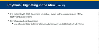 Copyright
©
2023
by
Jones
&
Bartlett
Learning,
LLC,
an
Ascend
Learning
Company
and
the
American
Academy
of
Orthopaedic
Surgeons.
Rhythms Originating in the Atria (13 of 23)
 If a patient with SVT becomes unstable, move to the unstable arm of the
tachycardia algorithm.
 Synchronized cardioversion
 Use of defibrillator to terminate hemodynamically unstable tachydysrhythmia
 