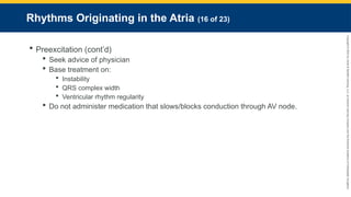 Copyright
©
2023
by
Jones
&
Bartlett
Learning,
LLC,
an
Ascend
Learning
Company
and
the
American
Academy
of
Orthopaedic
Surgeons.
Rhythms Originating in the Atria (16 of 23)
 Preexcitation (cont’d)
 Seek advice of physician
 Base treatment on:
 Instability
 QRS complex width
 Ventricular rhythm regularity
 Do not administer medication that slows/blocks conduction through AV node.
 