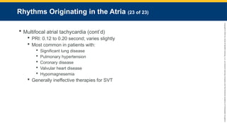 Copyright
©
2023
by
Jones
&
Bartlett
Learning,
LLC,
an
Ascend
Learning
Company
and
the
American
Academy
of
Orthopaedic
Surgeons.
Rhythms Originating in the Atria (23 of 23)
 Multifocal atrial tachycardia (cont’d)
 PRI: 0.12 to 0.20 second; varies slightly
 Most common in patients with:
 Significant lung disease
 Pulmonary hypertension
 Coronary disease
 Valvular heart disease
 Hypomagnesemia
 Generally ineffective therapies for SVT
 