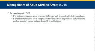 Copyright
©
2023
by
Jones
&
Bartlett
Learning,
LLC,
an
Ascend
Learning
Company
and
the
American
Academy
of
Orthopaedic
Surgeons.
Management of Adult Cardiac Arrest (5 of 16)
 Proceeding with CPR:
 If chest compressions were provided before arrival: proceed with rhythm analysis.
 If chest compressions were not provided before arrival: begin chest compressions
while a second rescuer sets up the AED or defibrillator.
 