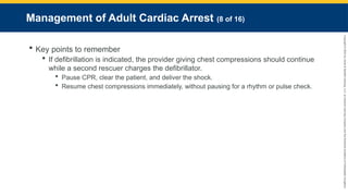 Copyright
©
2023
by
Jones
&
Bartlett
Learning,
LLC,
an
Ascend
Learning
Company
and
the
American
Academy
of
Orthopaedic
Surgeons.
Management of Adult Cardiac Arrest (8 of 16)
 Key points to remember
 If defibrillation is indicated, the provider giving chest compressions should continue
while a second rescuer charges the defibrillator.
 Pause CPR, clear the patient, and deliver the shock.
 Resume chest compressions immediately, without pausing for a rhythm or pulse check.
 