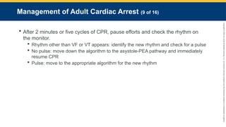 Copyright
©
2023
by
Jones
&
Bartlett
Learning,
LLC,
an
Ascend
Learning
Company
and
the
American
Academy
of
Orthopaedic
Surgeons.
Management of Adult Cardiac Arrest (9 of 16)
 After 2 minutes or five cycles of CPR, pause efforts and check the rhythm on
the monitor.
 Rhythm other than VF or VT appears: identify the new rhythm and check for a pulse
 No pulse: move down the algorithm to the asystole-PEA pathway and immediately
resume CPR
 Pulse: move to the appropriate algorithm for the new rhythm
 