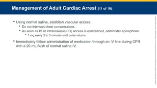 Copyright
©
2023
by
Jones
&
Bartlett
Learning,
LLC,
an
Ascend
Learning
Company
and
the
American
Academy
of
Orthopaedic
Surgeons.
Management of Adult Cardiac Arrest (11 of 16)
 Using normal saline, establish vascular access.
 Do not interrupt chest compressions.
 As soon as IV or intraosseous (IO) access is established, administer epinephrine.
 1 mg every 3 to 5 minutes until pulse returns
 Immediately follow administration of medication through an IV line during CPR
with a 20-mL flush of normal saline IV.
 