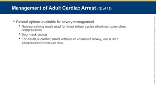 Copyright
©
2023
by
Jones
&
Bartlett
Learning,
LLC,
an
Ascend
Learning
Company
and
the
American
Academy
of
Orthopaedic
Surgeons.
Management of Adult Cardiac Arrest (12 of 16)
 Several options available for airway management
 Nonrebreathing mask used for three to four cycles of uninterrupted chest
compressions
 Bag-mask device
 For adults in cardiac arrest without an advanced airway, use a 30:2
compression/ventilation ratio.
 