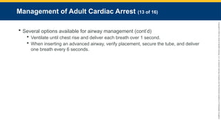 Copyright
©
2023
by
Jones
&
Bartlett
Learning,
LLC,
an
Ascend
Learning
Company
and
the
American
Academy
of
Orthopaedic
Surgeons.
Management of Adult Cardiac Arrest (13 of 16)
 Several options available for airway management (cont’d)
 Ventilate until chest rise and deliver each breath over 1 second.
 When inserting an advanced airway, verify placement, secure the tube, and deliver
one breath every 6 seconds.
 