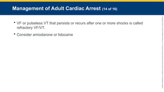 Copyright
©
2023
by
Jones
&
Bartlett
Learning,
LLC,
an
Ascend
Learning
Company
and
the
American
Academy
of
Orthopaedic
Surgeons.
Management of Adult Cardiac Arrest (14 of 16)
 VF or pulseless VT that persists or recurs after one or more shocks is called
refractory VF/VT.
 Consider amiodarone or lidocaine
 