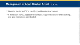 Copyright
©
2023
by
Jones
&
Bartlett
Learning,
LLC,
an
Ascend
Learning
Company
and
the
American
Academy
of
Orthopaedic
Surgeons.
Management of Adult Cardiac Arrest (15 of 16)
 Consider the Hs and Ts to identify possible reversible causes
 If there is an ROSC, assess the vital signs, support the airway and breathing,
and give medications as indicated.
 