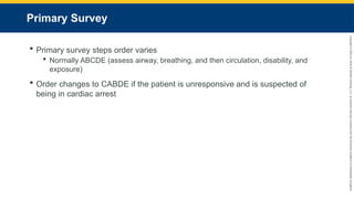 Copyright
©
2023
by
Jones
&
Bartlett
Learning,
LLC,
an
Ascend
Learning
Company
and
the
American
Academy
of
Orthopaedic
Surgeons.
Primary Survey
 Primary survey steps order varies
 Normally ABCDE (assess airway, breathing, and then circulation, disability, and
exposure)
 Order changes to CABDE if the patient is unresponsive and is suspected of
being in cardiac arrest
 