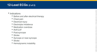 Copyright
©
2023
by
Jones
&
Bartlett
Learning,
LLC,
an
Ascend
Learning
Company
and
the
American
Academy
of
Orthopaedic
Surgeons.
12-Lead ECGs (2 of 2)
 Indications
 Before and after electrical therapy
 Chest pain
 Electrical injury
 Electrolyte imbalance
 Medication overdose
 RVF/LVF
 Post-syncope
 Stroke
 Syncope or near-syncope
 Stroke
 Hemodynamic instability
 