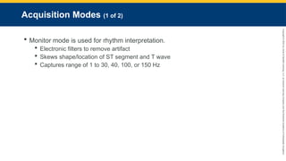 Copyright
©
2023
by
Jones
&
Bartlett
Learning,
LLC,
an
Ascend
Learning
Company
and
the
American
Academy
of
Orthopaedic
Surgeons.
Acquisition Modes (1 of 2)
 Monitor mode is used for rhythm interpretation.
 Electronic filters to remove artifact
 Skews shape/location of ST segment and T wave
 Captures range of 1 to 30, 40, 100, or 150 Hz
 