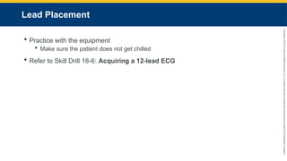 Copyright
©
2023
by
Jones
&
Bartlett
Learning,
LLC,
an
Ascend
Learning
Company
and
the
American
Academy
of
Orthopaedic
Surgeons.
Lead Placement
 Practice with the equipment
 Make sure the patient does not get chilled
 Refer to Skill Drill 18-6: Acquiring a 12-lead ECG
 